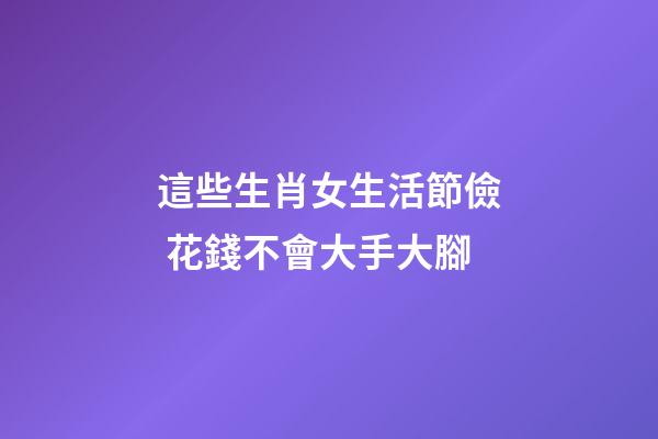 這些生肖女生活節儉 花錢不會大手大腳
